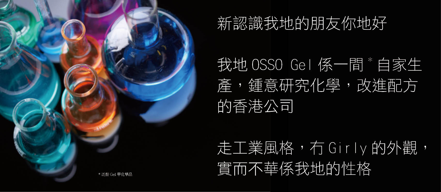新認識我地的朋友你地好 我地OSSO Gel係一間*自家生產，鍾意研究化學，改進配方的香港公司 走工業風格，冇Girly的外觀，實而不華係我地的性格